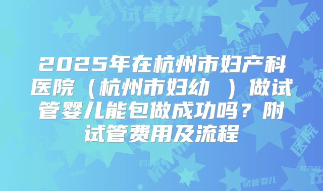 2025年在杭州市妇产科医院(杭州市妇幼 )做试管婴儿能包做成功吗?附试管费用及流程