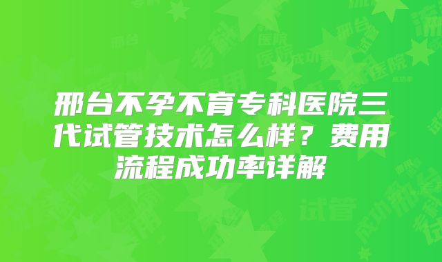 邢台不孕不育专科医院三代试管技术怎么样？费用流程成功率详解