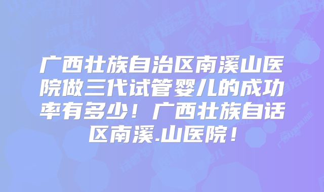 广西壮族自治区南溪山医院做三代试管婴儿的成功率有多少！广西壮族自话区南溪.山医院！