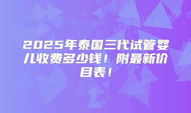 2025年泰国三代试管婴儿收费多少钱!附最新价目表!
