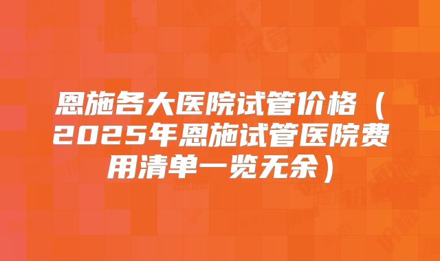恩施各大医院试管价格（2025年恩施试管医院费用清单一览无余）