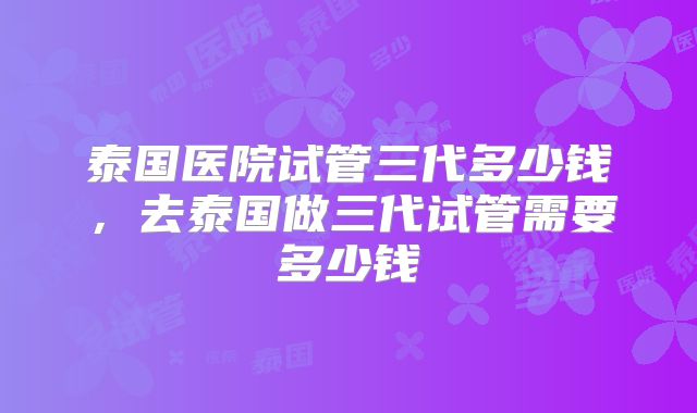 泰国医院试管三代多少钱，去泰国做三代试管需要多少钱