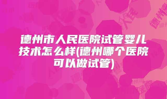 德州市人民医院试管婴儿技术怎么样(德州哪个医院可以做试管)