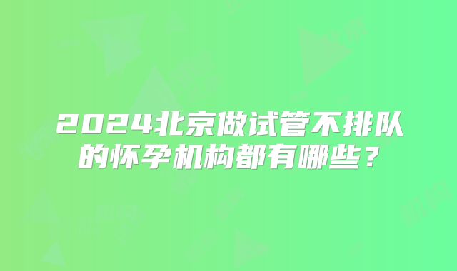 2024北京做试管不排队的怀孕机构都有哪些?