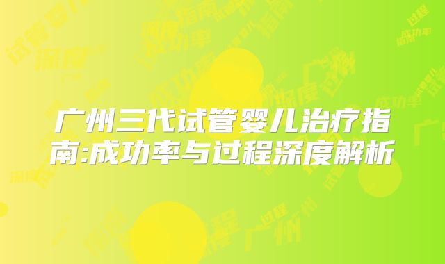 广州三代试管婴儿治疗指南:成功率与过程深度解析