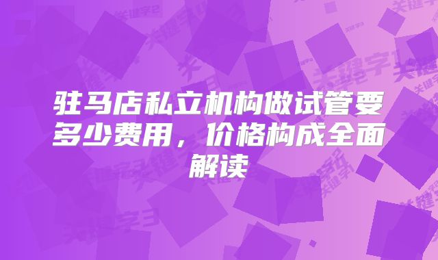 驻马店私立机构做试管要多少费用,价格构成全面解读