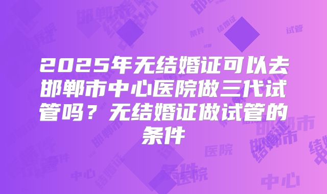 2025年无结婚证可以去邯郸市中心医院做三代试管吗?无结婚证做试管的条件