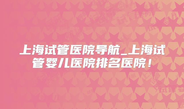 上海试管医院导航_上海试管婴儿医院排名医院！