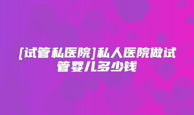[试管私医院]私人医院做试管婴儿多少钱