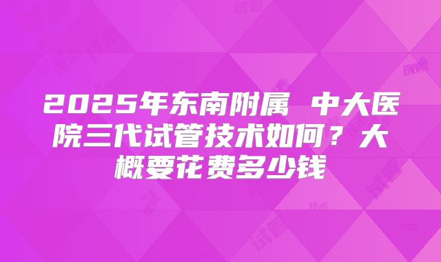 2025年东南附属 中大医院三代试管技术如何?大概要花费多少钱