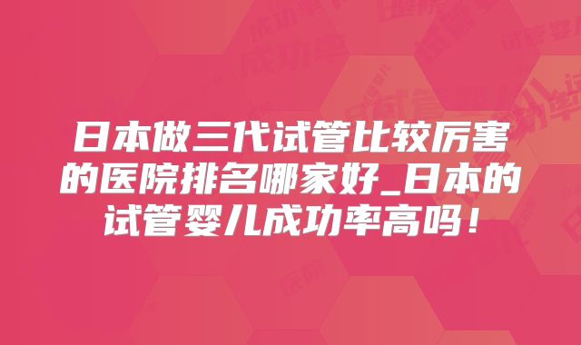 日本做三代试管比较厉害的医院排名哪家好_日本的试管婴儿成功率高吗！