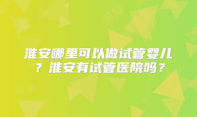 淮安哪里可以做试管婴儿？淮安有试管医院吗？