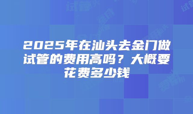 2025年在汕头去金门做试管的费用高吗？大概要花费多少钱