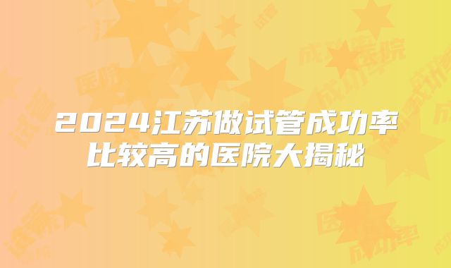 2024江苏做试管成功率比较高的医院大揭秘