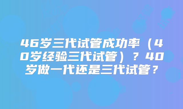 46岁三代试管成功率（40岁经验三代试管）？40岁做一代还是三代试管？