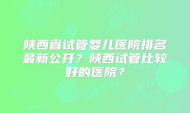 陕西省试管婴儿医院排名最新公开?陕西试管比较好的医院?