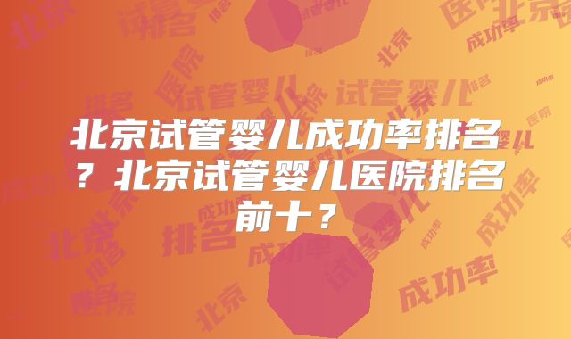 北京试管婴儿成功率排名？北京试管婴儿医院排名前十？