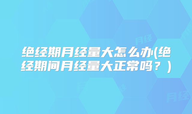 绝经期月经量大怎么办(绝经期间月经量大正常吗?)