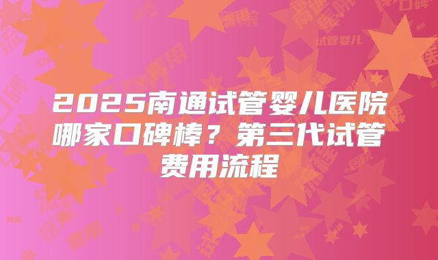 2025南通试管婴儿医院哪家口碑棒?第三代试管费用流程