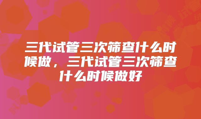 三代试管三次筛查什么时候做，三代试管三次筛查什么时候做好