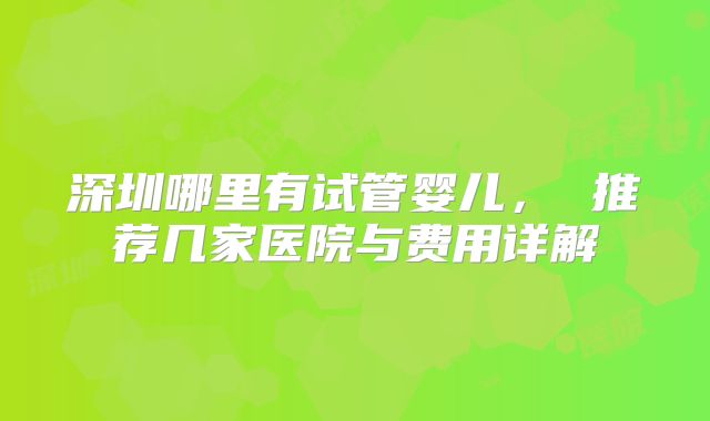 深圳哪里有试管婴儿， 推荐几家医院与费用详解