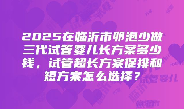 2025在临沂市卵泡少做三代试管婴儿长方案多少钱,试管超长方案促排和短方案怎么选择?