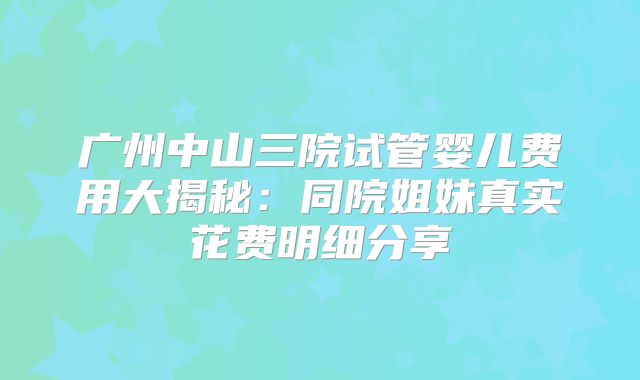 广州中山三院试管婴儿费用大揭秘：同院姐妹真实花费明细分享