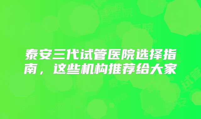 泰安三代试管医院选择指南，这些机构推荐给大家