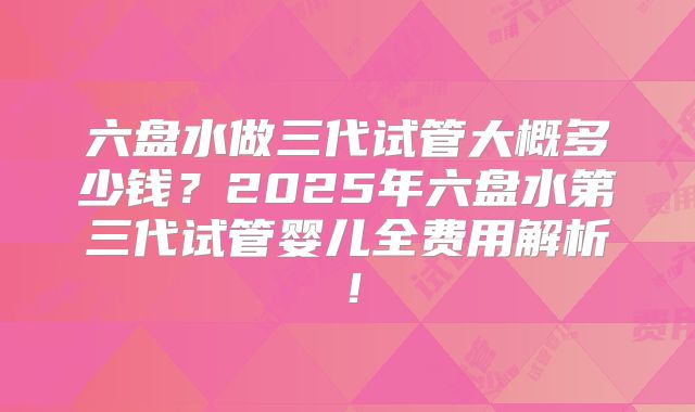 六盘水做三代试管大概多少钱?2025年六盘水第三代试管婴儿全费用解析!