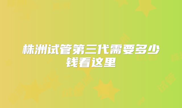株洲试管第三代需要多少钱看这里