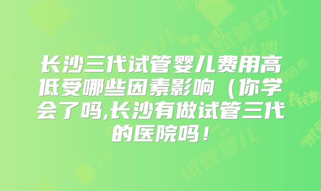 长沙三代试管婴儿费用高低受哪些因素影响(你学会了吗,长沙有做试管三代的医院吗!