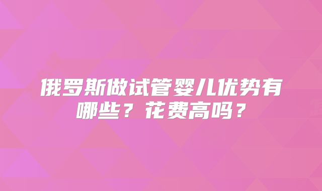 俄罗斯做试管婴儿优势有哪些？花费高吗？