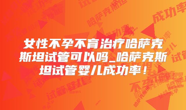 女性不孕不育治疗哈萨克斯坦试管可以吗_哈萨克斯坦试管婴儿成功率！