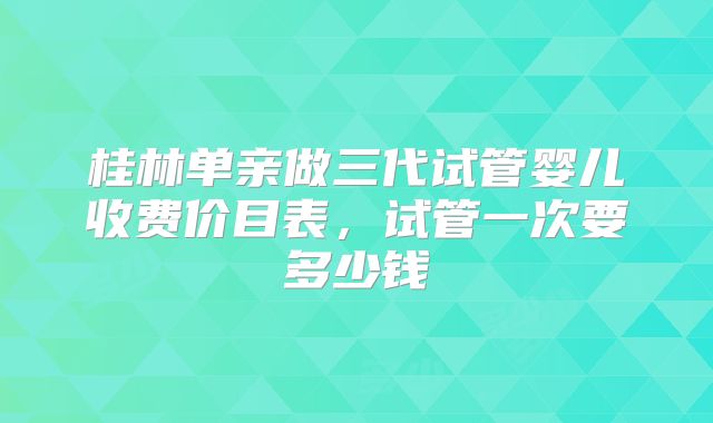 桂林单亲做三代试管婴儿收费价目表，试管一次要多少钱
