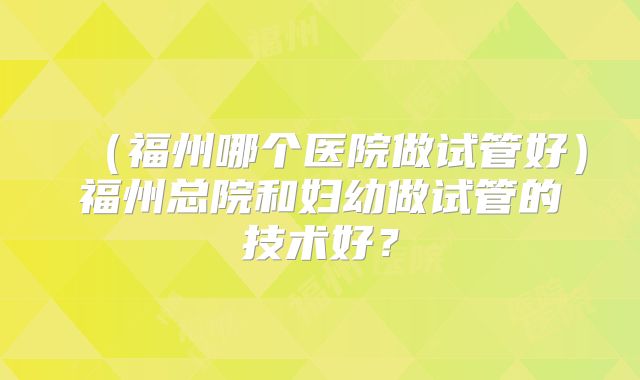 （福州哪个医院做试管好）福州总院和妇幼做试管的技术好？
