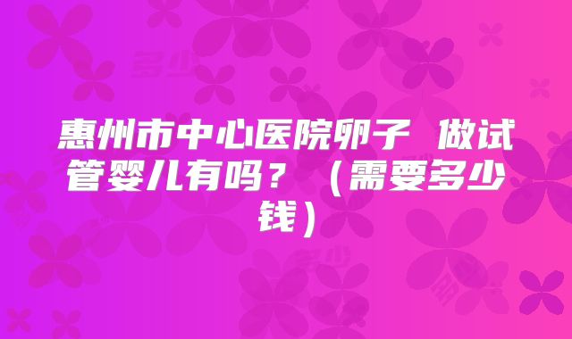 惠州市中心医院卵子 做试管婴儿有吗？（需要多少钱）
