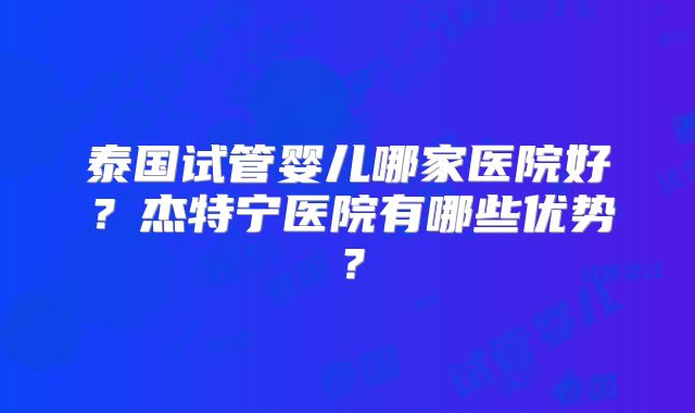 泰国试管婴儿哪家医院好？杰特宁医院有哪些优势？