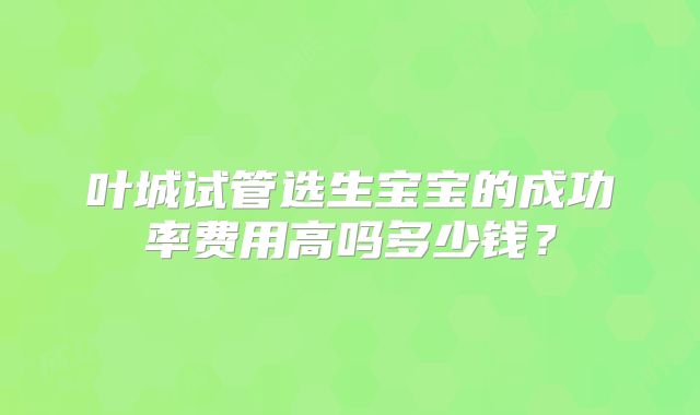 叶城试管选生宝宝的成功率费用高吗多少钱？