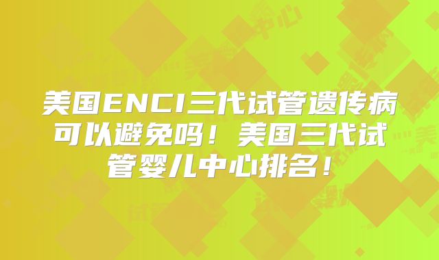 美国ENCI三代试管遗传病可以避免吗！美国三代试管婴儿中心排名！