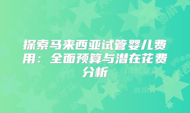 探索马来西亚试管婴儿费用：全面预算与潜在花费分析
