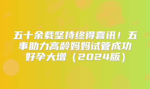 五十余载坚持终得喜讯！五事助力高龄妈妈试管成功好孕大增（2024版）