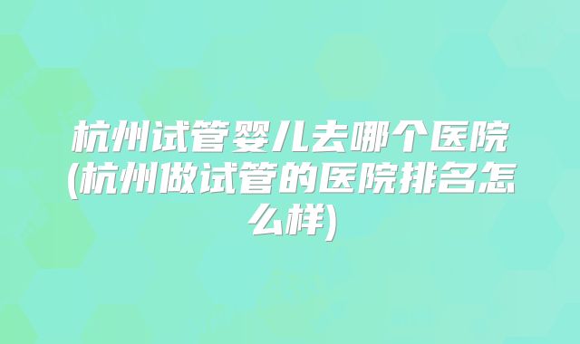 杭州试管婴儿去哪个医院(杭州做试管的医院排名怎么样)