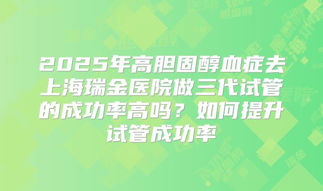 2025年高胆固醇血症去上海瑞金医院做三代试管的成功率高吗?如何提升试管成功率