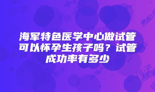 海军特色医学中心做试管可以怀孕生孩子吗?试管成功率有多少