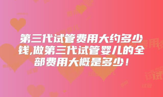 第三代试管费用大约多少钱,做第三代试管婴儿的全部费用大概是多少！
