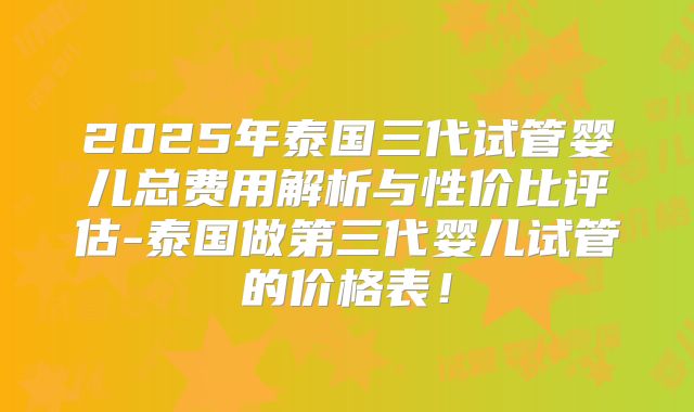 2025年泰国三代试管婴儿总费用解析与性价比评估-泰国做第三代婴儿试管的价格表！