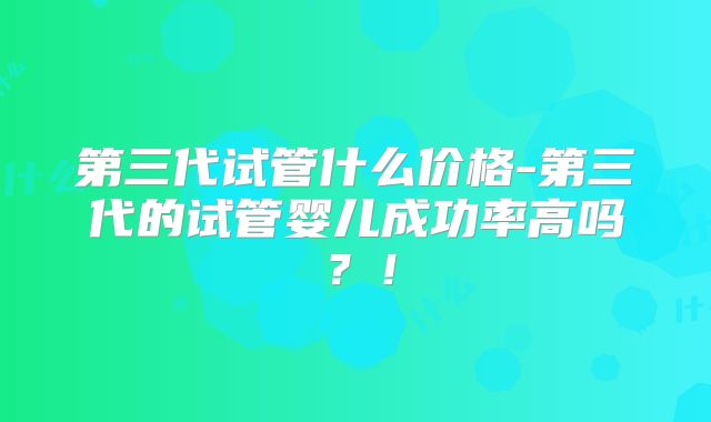 第三代试管什么价格-第三代的试管婴儿成功率高吗？！