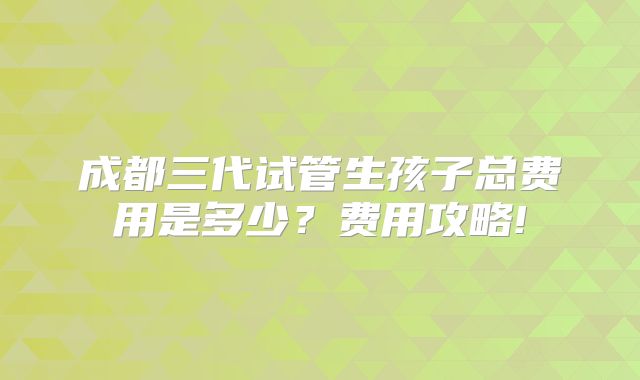 成都三代试管生孩子总费用是多少？费用攻略!