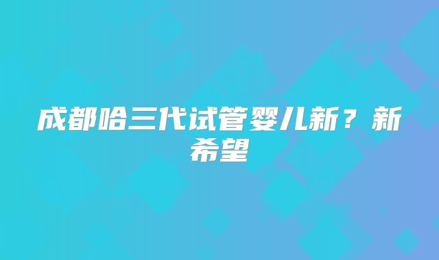 成都哈三代试管婴儿新？新希望
