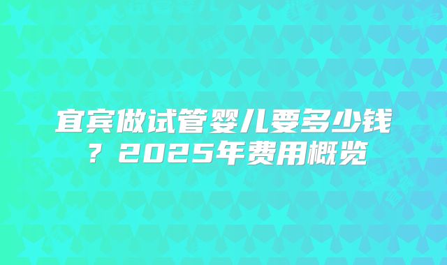 宜宾做试管婴儿要多少钱？2025年费用概览